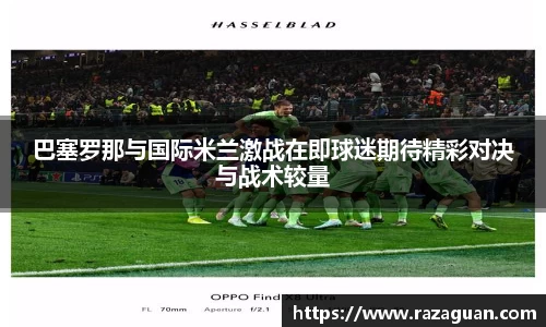 巴塞罗那与国际米兰激战在即球迷期待精彩对决与战术较量